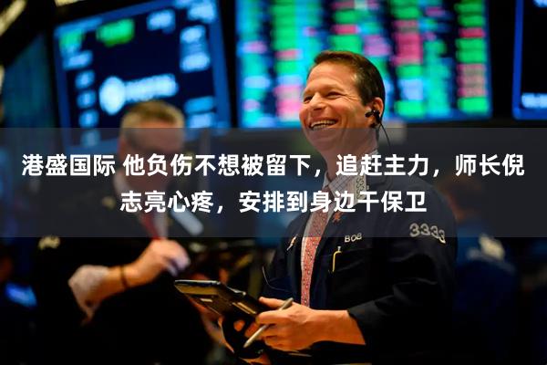 港盛国际 他负伤不想被留下，追赶主力，师长倪志亮心疼，安排到身边干保卫