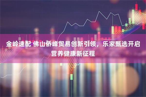 金岭速配 佛山侨峰贸易创新引领，乐家甄选开启营养健康新征程