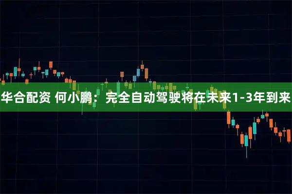 华合配资 何小鹏：完全自动驾驶将在未来1-3年到来