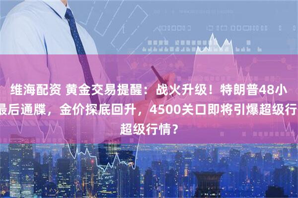 维海配资 黄金交易提醒：战火升级！特朗普48小时最后通牒，金价探底回升，4500关口即将引爆超级行情？