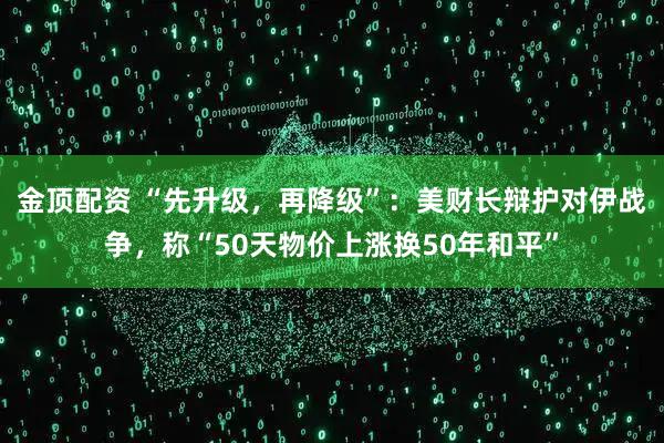 金顶配资 “先升级，再降级”：美财长辩护对伊战争，称“50天物价上涨换50年和平”