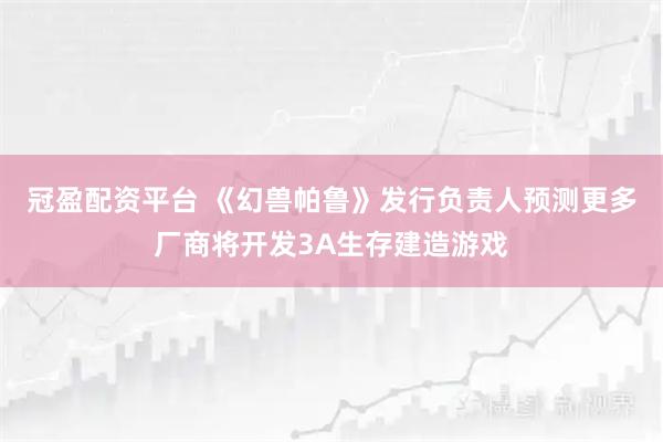 冠盈配资平台 《幻兽帕鲁》发行负责人预测更多厂商将开发3A生存建造游戏