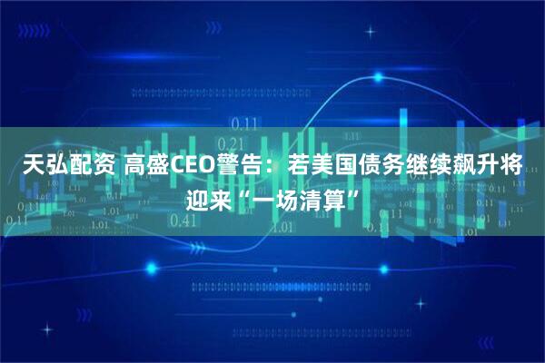 天弘配资 高盛CEO警告：若美国债务继续飙升将迎来“一场清算”