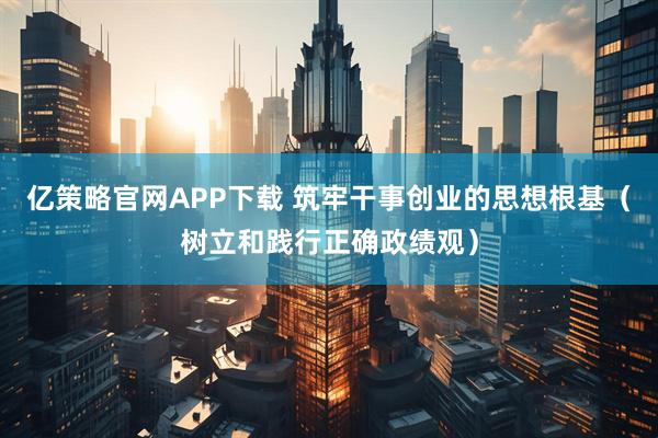 亿策略官网APP下载 筑牢干事创业的思想根基（树立和践行正确政绩观）