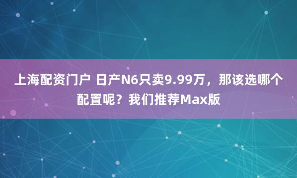 上海配资门户 日产N6只卖9.99万，那该选哪个配置呢？我们推荐Max版