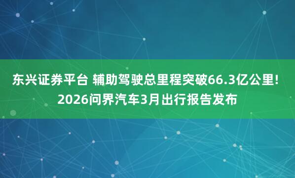 东兴证券平台 辅助驾驶总里程突破66.3亿公里! 2026问界汽车3月出行报告发布