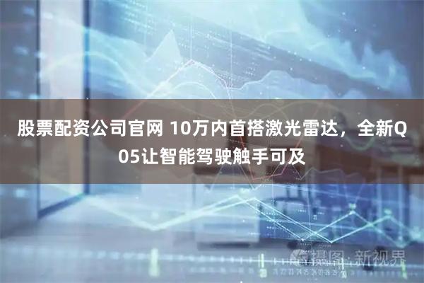 股票配资公司官网 10万内首搭激光雷达，全新Q05让智能驾驶触手可及