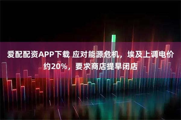 爱配配资APP下载 应对能源危机，埃及上调电价约20%，要求商店提早闭店