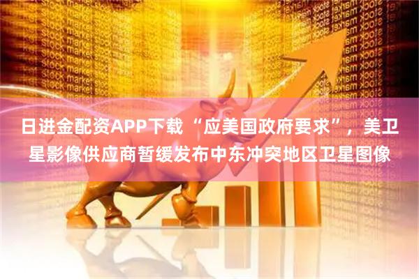 日进金配资APP下载 “应美国政府要求”，美卫星影像供应商暂缓发布中东冲突地区卫星图像