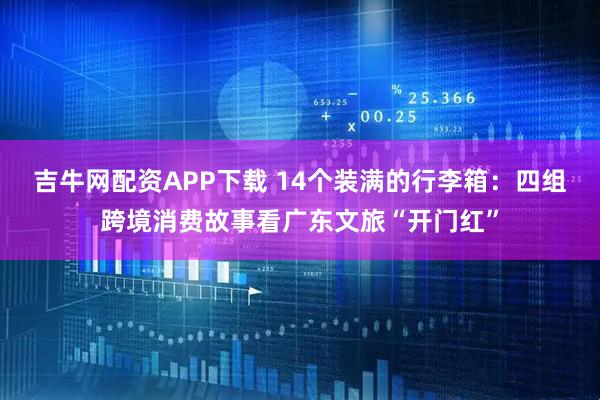 吉牛网配资APP下载 14个装满的行李箱：四组跨境消费故事看广东文旅“开门红”
