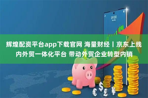 辉煌配资平台app下载官网 海量财经丨京东上线内外贸一体化平台 带动外贸企业转型内销