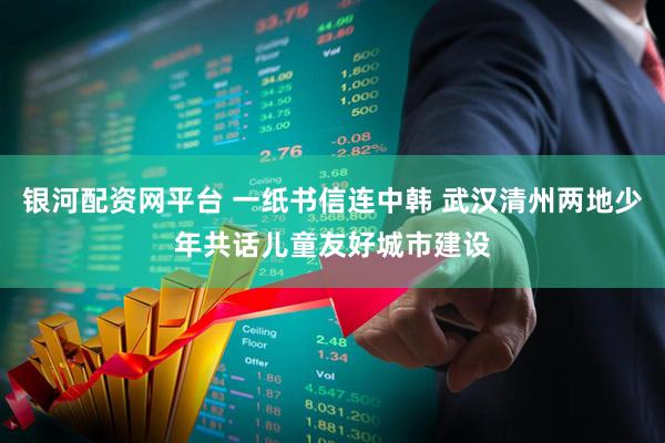 银河配资网平台 一纸书信连中韩 武汉清州两地少年共话儿童友好城市建设