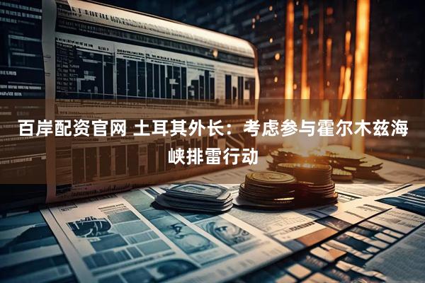 百岸配资官网 土耳其外长：考虑参与霍尔木兹海峡排雷行动
