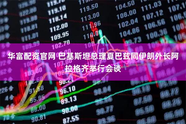 华富配资官网 巴基斯坦总理夏巴兹同伊朗外长阿拉格齐举行会谈