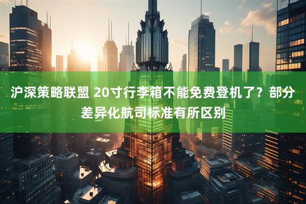 沪深策略联盟 20寸行李箱不能免费登机了？部分差异化航司标准有所区别