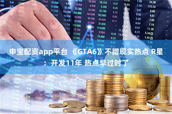 申宝配资app平台 《GTA6》不蹭现实热点 R星：开发11年 热点早过时了